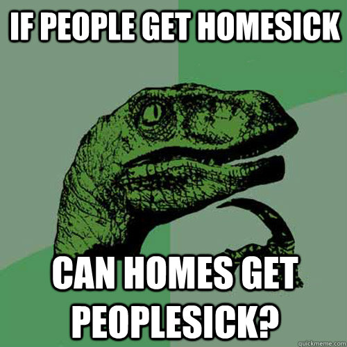 IF PEOPLE GET HOMESICK CAN HOMES GET PEOPLESICK?  Philosoraptor