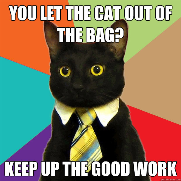 You let the cat out of the bag? Keep up the good work  Business Cat