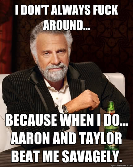 I don't always fuck around... because when i do... aaron and taylor beat me savagely.   The Most Interesting Man In The World