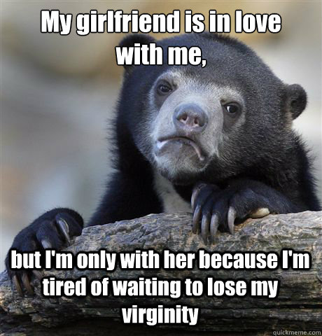 My girlfriend is in love    with me, but I'm only with her because I'm tired of waiting to lose my virginity  Confession Bear