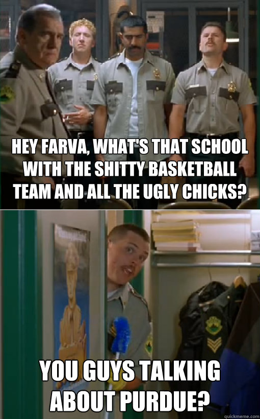 Hey Farva, what's that school with the shitty basketball team and all the ugly chicks? you guys talking about purdue?  hey farva