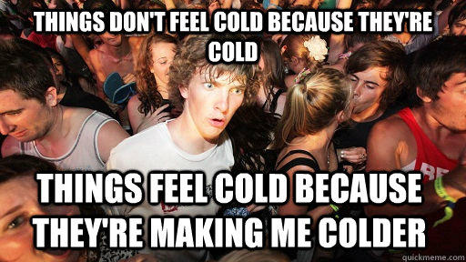 Things don't feel cold because they're cold things feel cold because they're making me colder   