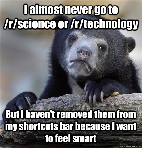 I almost never go to /r/science or /r/technology  But I haven't removed them from my shortcuts bar because I want to feel smart  Confession Bear