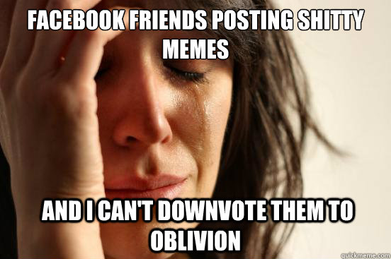 facebook friends posting shitty memes  and i can't downvote them to oblivion - facebook friends posting shitty memes  and i can't downvote them to oblivion  First World Problems