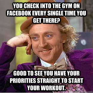 You check into the gym on Facebook every single time you get there? Good to see you have your priorities straight to start your workout.  Condescending Wonka