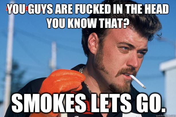 You guys are fucked in the head you know that? Smokes lets go.  Ricky Trailer Park Boys