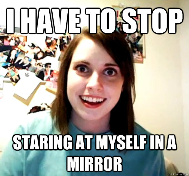 I have to stop staring at myself in a mirror  Overly Attached Girlfriend