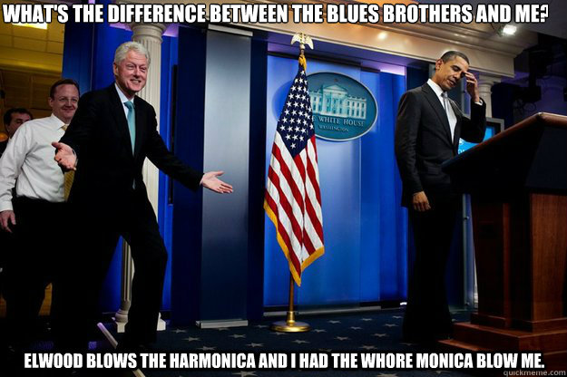 What's the difference between the Blues Brothers and me? Elwood blows the harmonica and I had the whore Monica blow me.  Inappropriate Timing Bill Clinton