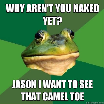 Why aren't you naked yet? Jason I want to see that camel toe - Why aren't you naked yet? Jason I want to see that camel toe  Foul Bachelor Frog