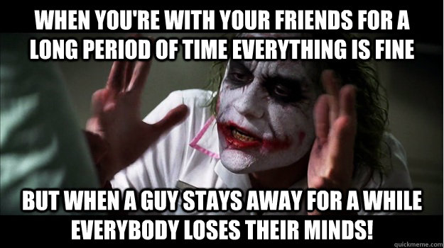 When you're with your friends for a long period of time everything is fine But when a guy stays away for a while   EVERYBODY LOSES THeir minds!  Joker Mind Loss