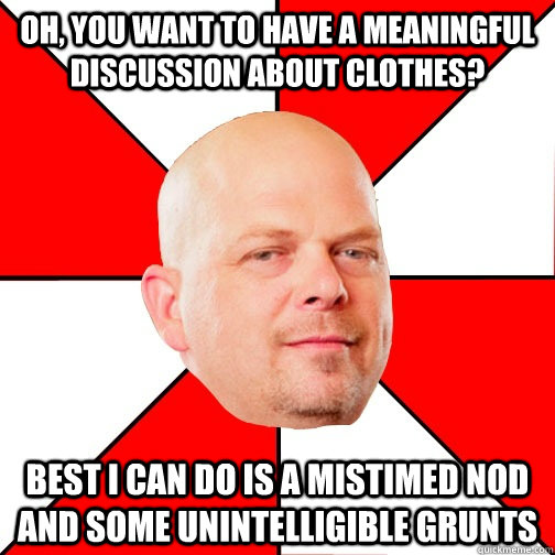 Oh, you want to have a meaningful discussion about clothes? best i can do is a mistimed nod and some unintelligible grunts  Pawn Star