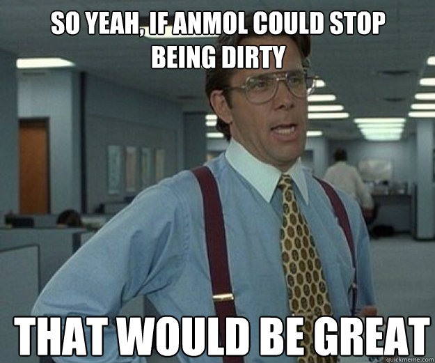 So yeah, if anmol could stop being dirty THAT WOULD BE GREAT  that would be great