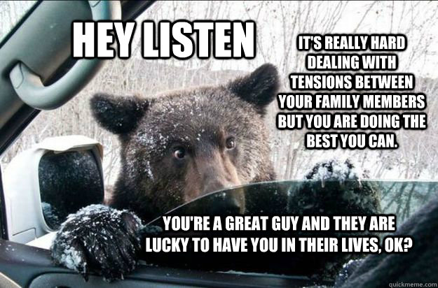 HEY LISTEN It's really hard dealing with tensions between your family members but you are doing the best you can.    You're a great guy and they are lucky to have you in their lives, ok?   Pep Talk Bear