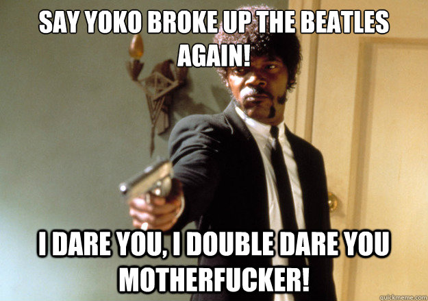 say Yoko broke up the Beatles again! i dare you, i double dare you motherfucker!  Samuel L Jackson