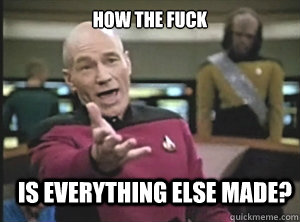 how the fuck is everything else made?  Annoyed Picard