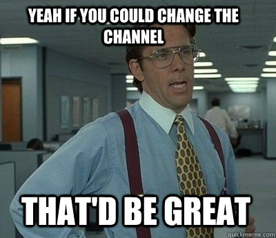 Yeah if you could change the channel  That'd be great  - Yeah if you could change the channel  That'd be great   Bill Lumbergh