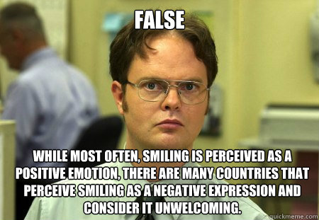 False
 While most often, smiling is perceived as a positive emotion, there are many countries that perceive smiling as a negative expression and consider it unwelcoming.  Dwight