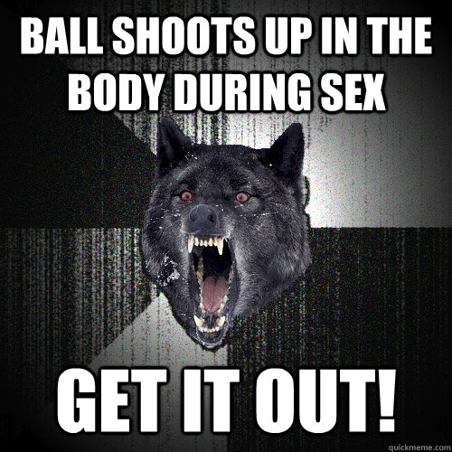 Ball shoots up in the body during sex GET it OUT!  Insanity Wolf