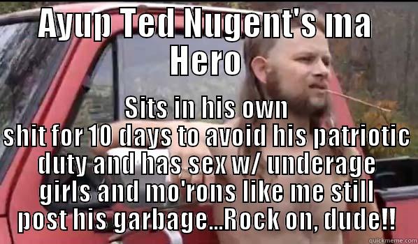 For all the Ted Nugent Mo'rons! - AYUP TED NUGENT'S MA HERO SITS IN HIS OWN SHIT FOR 10 DAYS TO AVOID HIS PATRIOTIC DUTY AND HAS SEX W/ UNDERAGE GIRLS AND MO'RONS LIKE ME STILL POST HIS GARBAGE...ROCK ON, DUDE!! Almost Politically Correct Redneck