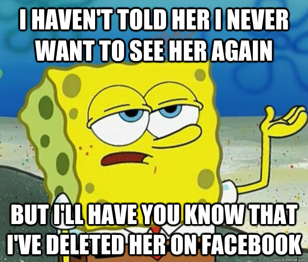 I haven't told her I never want to see her again but i'll have you know that I've deleted her on Facebook - I haven't told her I never want to see her again but i'll have you know that I've deleted her on Facebook  Tough Spongebob