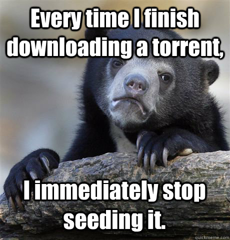 Every time I finish downloading a torrent, I immediately stop seeding it. - Every time I finish downloading a torrent, I immediately stop seeding it.  Confession Bear