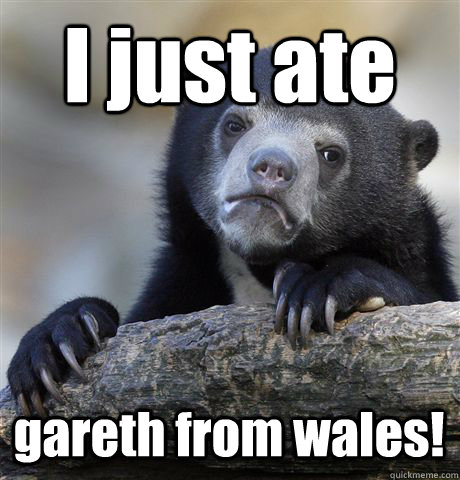 I just ate gareth from wales!  Confession Bear