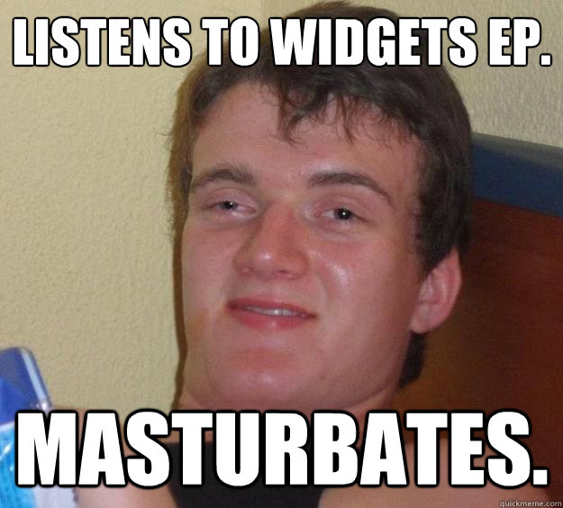 listens to widgets EP. masturbates.  10 Guy