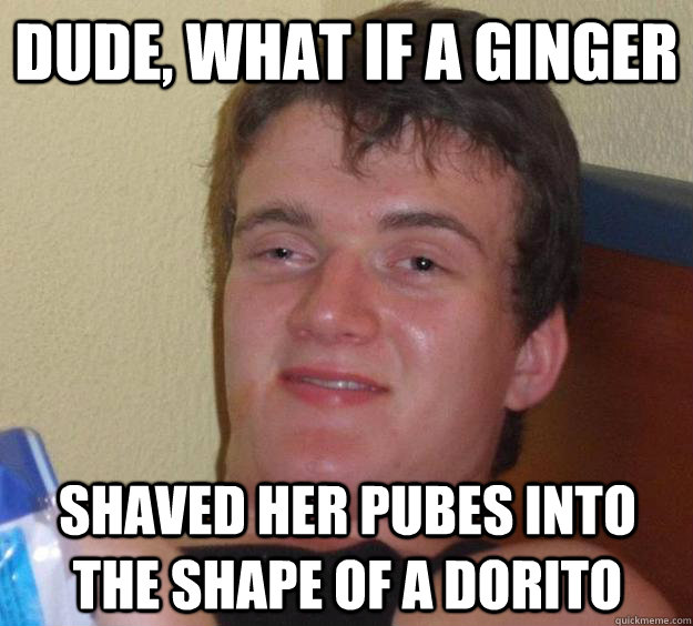 Dude, what if a ginger shaved her pubes into the shape of a dorito  10 Guy