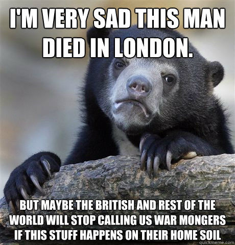 I'm very sad this man died in London. But maybe the British and rest of the world will stop calling us war mongers if this stuff happens on their home soil - I'm very sad this man died in London. But maybe the British and rest of the world will stop calling us war mongers if this stuff happens on their home soil  Confession Bear