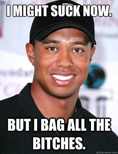 I MIGHT SUCK NOW. BUT I BAG ALL THE BITCHES. - I MIGHT SUCK NOW. BUT I BAG ALL THE BITCHES.  Tiger woods