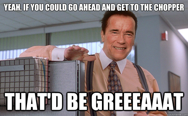 Yeah, if you could go ahead and get to the chopper That'd be greeeaaat  Arnold Lumbergh