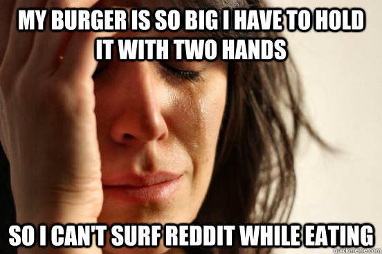 My burger is so big i have to hold it with two hands  so I can't surf reddit while eating  First World Problems