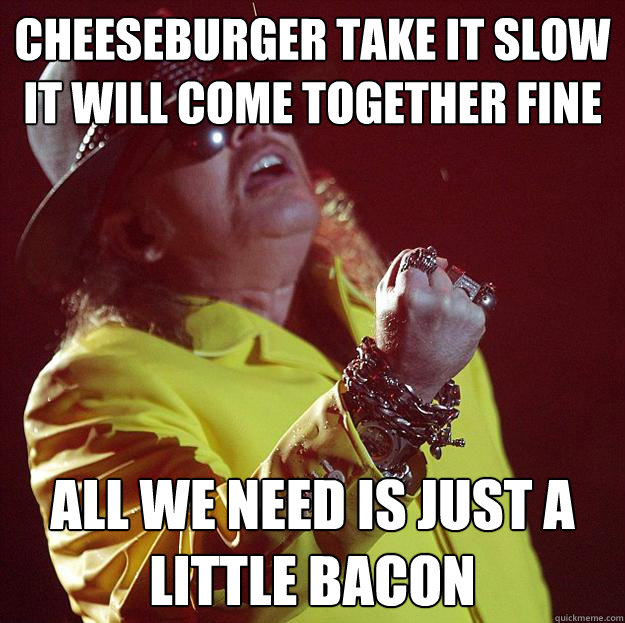 Cheeseburger take it slow
It will come together fine all we need is just a little bacon  