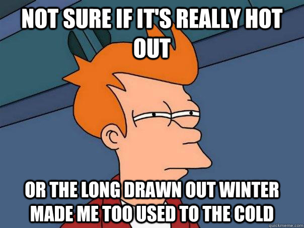 Not sure if it's really hot out or the long drawn out winter  made me too used to the cold  Futurama Fry