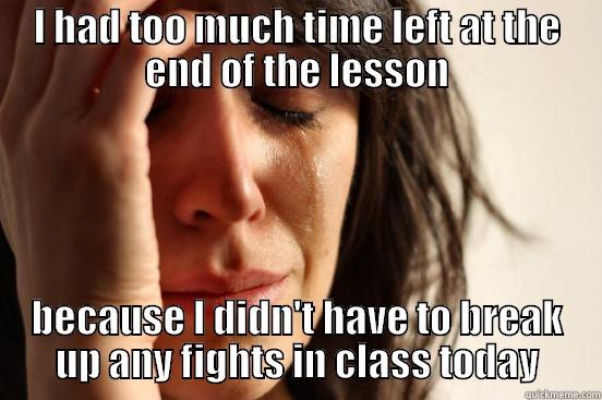 I HAD TOO MUCH TIME LEFT AT THE END OF THE LESSON BECAUSE I DIDN'T HAVE TO BREAK UP ANY FIGHTS IN CLASS TODAY First World Problems