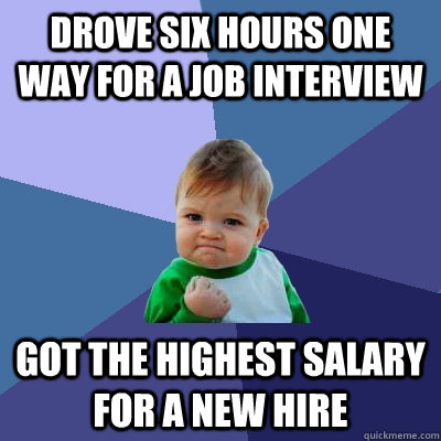 DROVE SIX HOURS ONE WAY FOR A JOB INTERVIEW GOT THE HIGHEST SALARY FOR A NEW HIRE - DROVE SIX HOURS ONE WAY FOR A JOB INTERVIEW GOT THE HIGHEST SALARY FOR A NEW HIRE  Success Kid