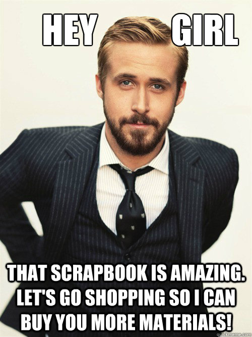       Hey           girl that scrapbook is amazing. Let's go shopping so I can buy you more materials!  ryan gosling happy birthday