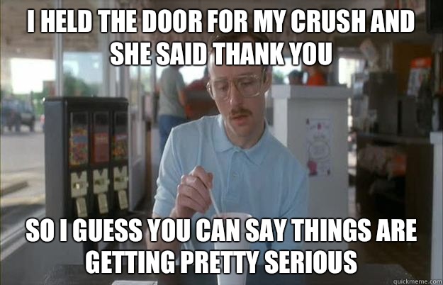 I held the door for my crush and she said thank you So I guess you can say things are getting pretty serious  Things are getting pretty serious