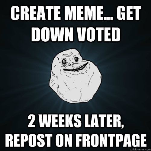 create meme... get down voted 2 weeks later, repost on frontpage  Forever Alone