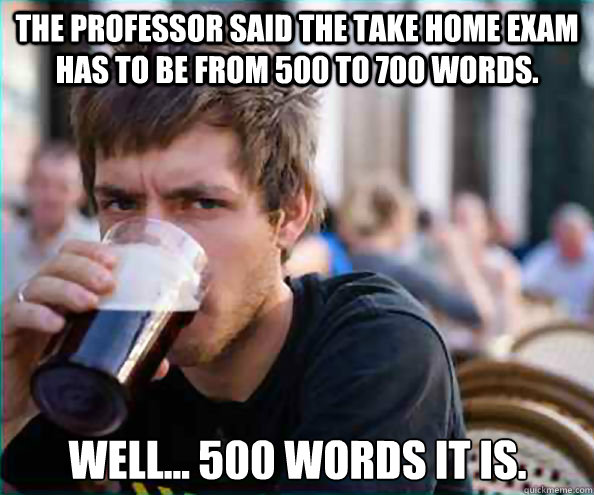 The professor said the take home exam has to be from 500 to 700 words. Well... 500 words it is. - The professor said the take home exam has to be from 500 to 700 words. Well... 500 words it is.  Lazy College Senior