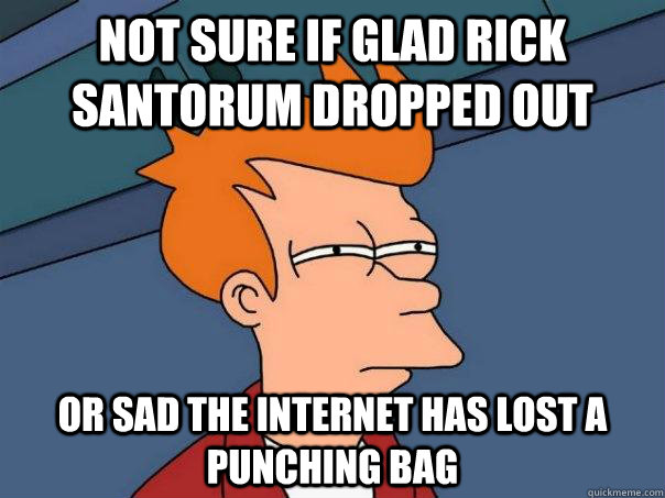 not sure if glad Rick Santorum dropped out or sad the internet has lost a punching bag  Futurama Fry