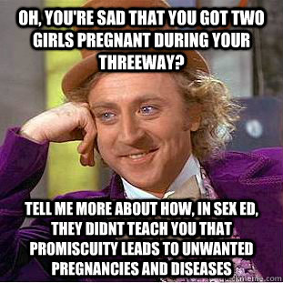 Oh, you're sad that you got two girls pregnant during your threeway? Tell me more about how, in sex ed, they didnt teach you that promiscuity leads to unwanted pregnancies and diseases - Oh, you're sad that you got two girls pregnant during your threeway? Tell me more about how, in sex ed, they didnt teach you that promiscuity leads to unwanted pregnancies and diseases  Condescending Wonka