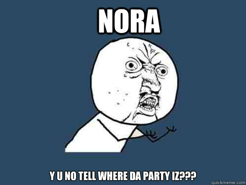 Nora y u no tell where da party iz???  Y U No