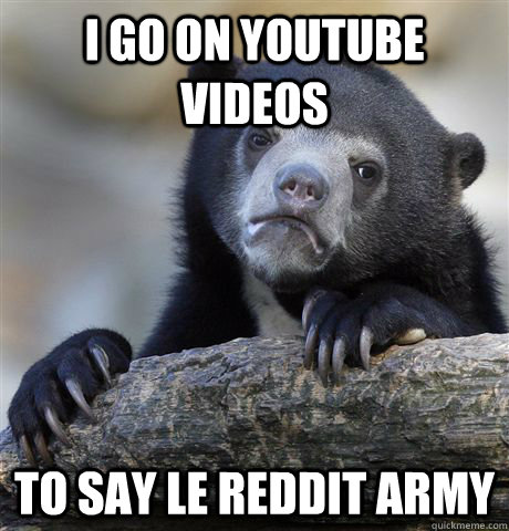 I go on youtube videos To say Le Reddit army  Confession Bear