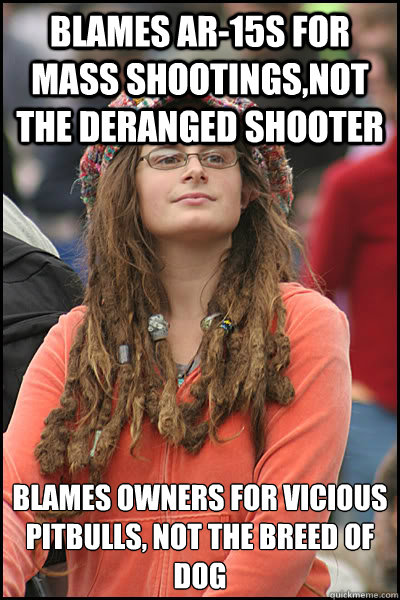 Blames ar-15s for mass shootings,not the deranged shooter Blames owners for vicious pitbulls, not the breed of dog - Blames ar-15s for mass shootings,not the deranged shooter Blames owners for vicious pitbulls, not the breed of dog  College Liberal