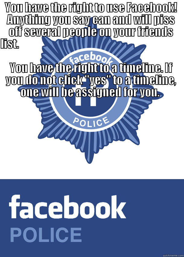 YOU HAVE THE RIGHT TO USE FACEBOOK! ANYTHING YOU SAY CAN AND WILL PISS OFF SEVERAL PEOPLE ON YOUR FRIENDS LIST.                                                                                                                                                  Misc