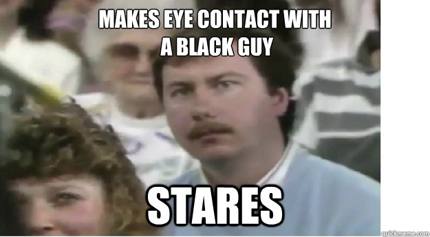 Makes eye contact with
 a black guy Stares - Makes eye contact with
 a black guy Stares  Socially awkward father