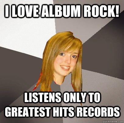 I love album rock! Listens only to greatest hits records  Musically Oblivious 8th Grader