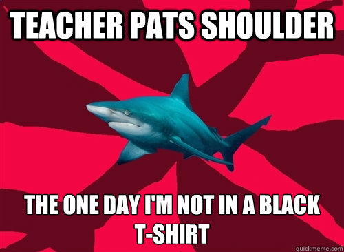 teacher pats shoulder the one day i'm not in a black 
t-shirt  Self-Injury Shark