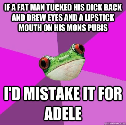 If a fat man tucked his dick back and drew eyes and a lipstick mouth on his mons pubis  I'd mistake it for Adele  Foul Bachelorette Frog